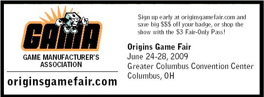 GAME MANUFACTURERS
ASSOCIATION - originsgamefair.com - Sign up early at originsgamefair.com and
save big $$$ off your badge, or shop the show with the $3 Fair-Only Pass!
Origins Game Fair - June 24-28, 2009 - Greater Columbus Convention Center
Columbus, OH - For more info visit originsgamefair.com